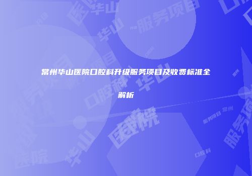 常州华山医院口腔科升级服务项目及收费标准全解析