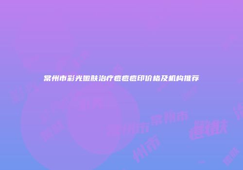 常州市彩光嫩肤治疗痘痘痘印价格及机构推荐
