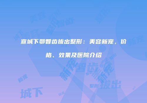 宣城下鄂智齿拔出整形：美容新宠，价格、效果及医院介绍