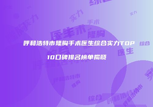 呼和浩特市隆胸手术医生综合实力TOP10口碑排名榜单揭晓
