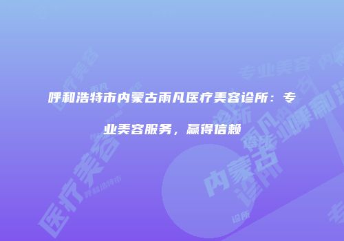 呼和浩特市内蒙古雨凡医疗美容诊所：专业美容服务，赢得信赖