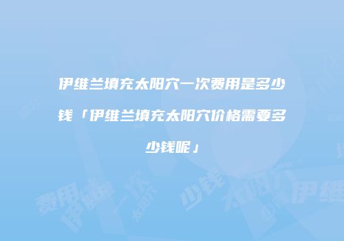 伊维兰填充太阳穴一次费用是多少钱「伊维兰填充太阳穴价格需要多少钱呢」