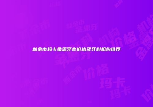 新余市玛卡金恩牙套价格及牙科机构推荐
