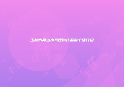 玉林市再造小耳医院排名前十强介绍