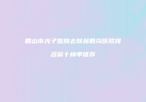 眉山市光子嫩肤去除鼻唇沟医院排名前十榜单推荐