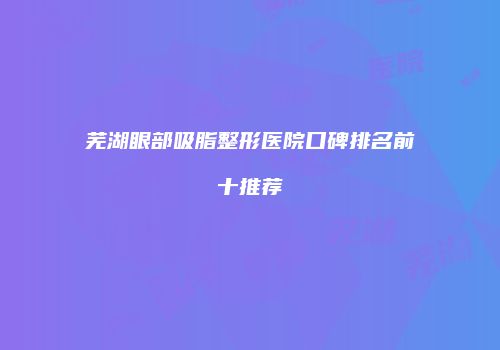 芜湖眼部吸脂整形医院口碑排名前十推荐