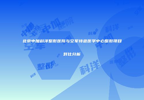 北京中加科洋整形医院与空军特色医学中心整形项目对比分析