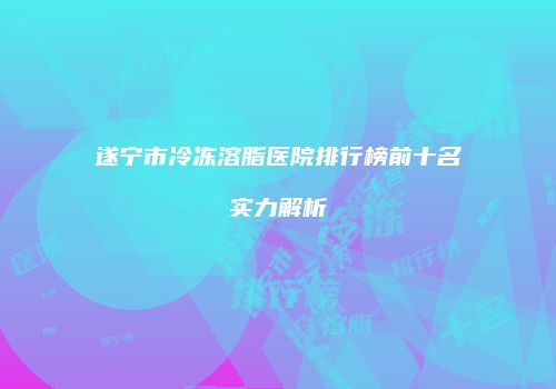 遂宁市冷冻溶脂医院排行榜前十名实力解析