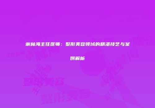 谢林海主任医师：整形美容领域的精湛技艺与案例解析