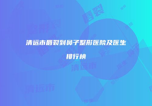 清远市唇裂到鼻子整形医院及医生排行榜