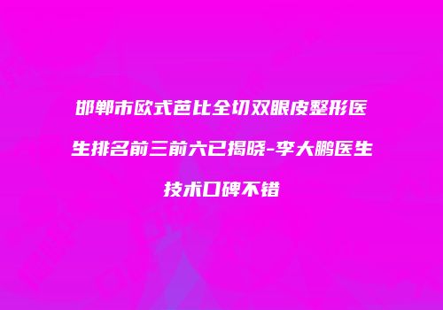 邯郸市欧式芭比全切双眼皮整形医生排名前三前六已揭晓-李大鹏医生技术口碑不错