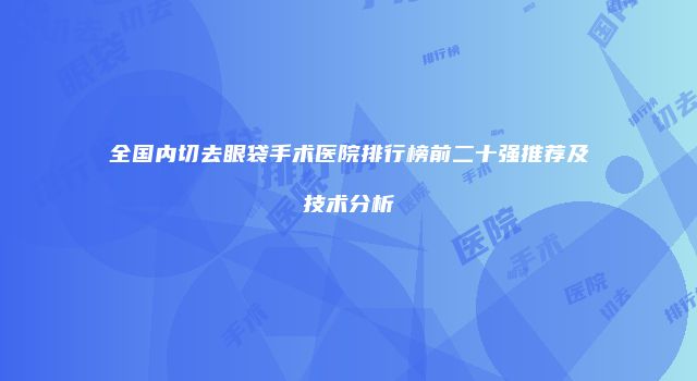 全国内切去眼袋手术医院排行榜前二十强推荐及技术分析