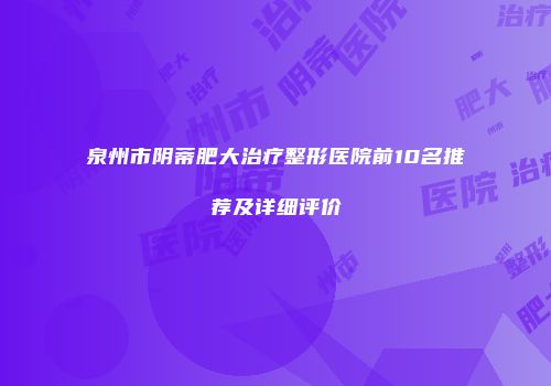 泉州市阴蒂肥大治疗整形医院前10名推荐及详细评价