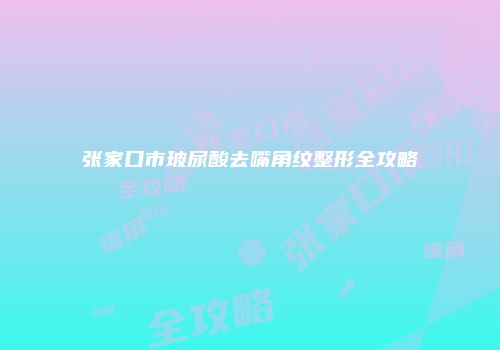 张家口市玻尿酸去嘴角纹整形全攻略