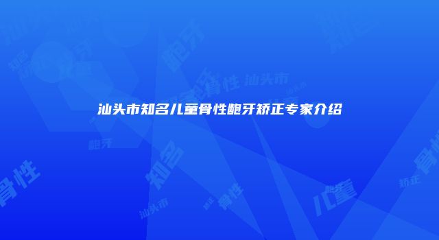 汕头市知名儿童骨性龅牙矫正专家介绍