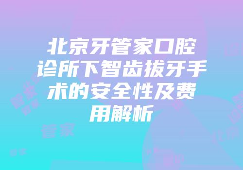 北京牙管家口腔诊所下智齿拔牙手术的安全性及费用解析