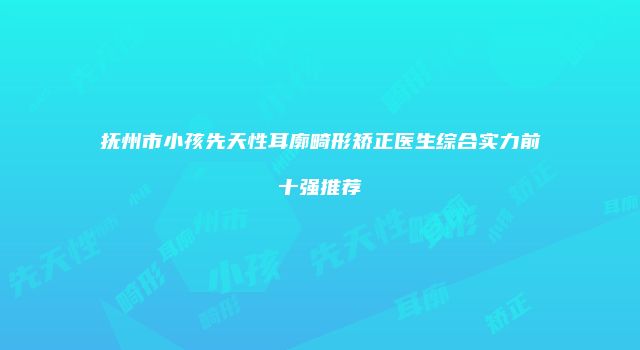抚州市小孩先天性耳廓畸形矫正医生综合实力前十强推荐