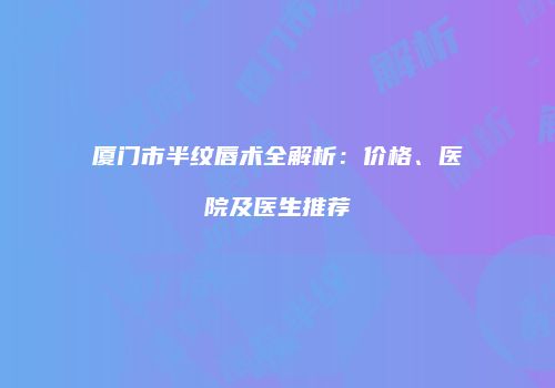 厦门市半纹唇术全解析：价格、医院及医生推荐