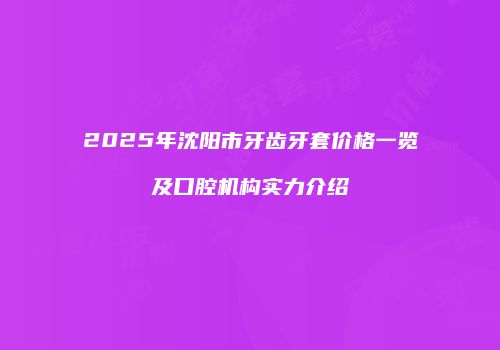 2025年沈阳市牙齿牙套价格一览及口腔机构实力介绍