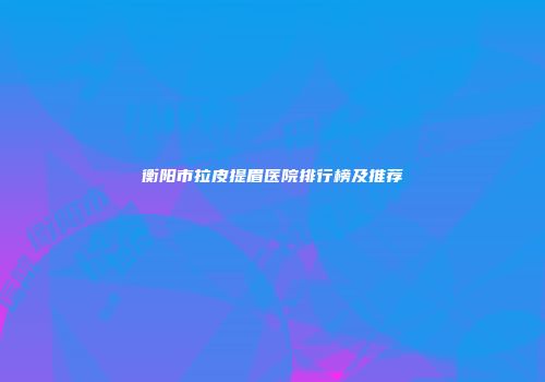 衡阳市拉皮提眉医院排行榜及推荐