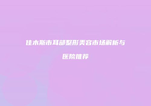 佳木斯市耳部整形美容市场解析与医院推荐