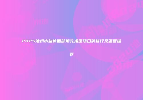 2025池州市自体面部填充术医院口碑排行及名医推荐