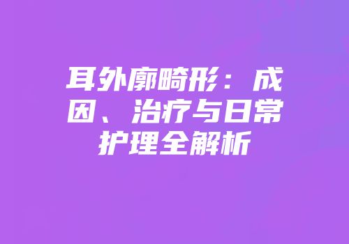 耳外廓畸形:成因、治疗与日常护理全解析