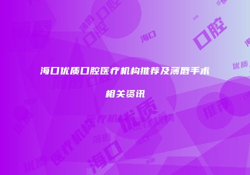 海口优质口腔医疗机构推荐及薄唇手术相关资讯