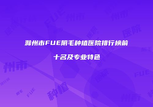 滁州市FUE阴毛种植医院排行榜前十名及专业特色