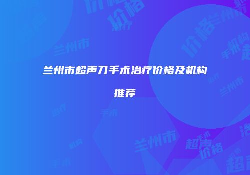 兰州市超声刀手术治疗价格及机构推荐