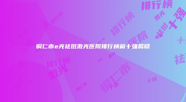 铜仁市e光祛斑激光医院排行榜前十强揭晓