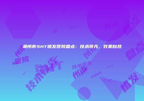 潮州市SHT植发医院盘点：技术领先，效果自然