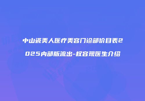 中山瓷美人医疗美容门诊部价目表2025内部版流出-权容现医生介绍