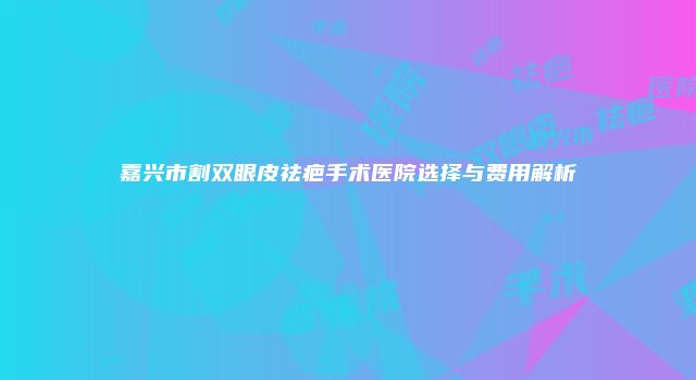 嘉兴市割双眼皮祛疤手术医院选择与费用解析