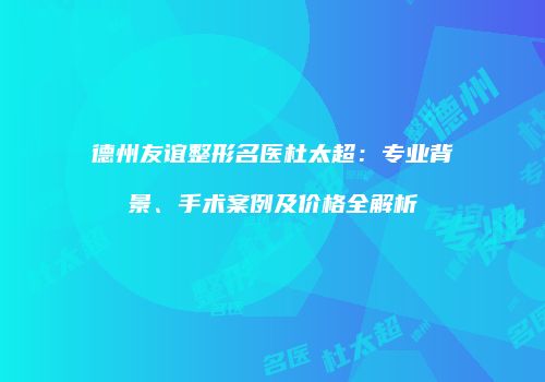 德州友谊整形名医杜太超:专业背景、手术案例及价格全解析