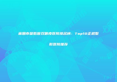 莆田市吸脂做双眼皮医院排名榜：Top10正规整形医院推荐