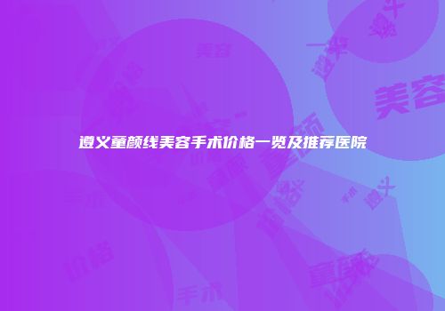 遵义童颜线美容手术价格一览及推荐医院