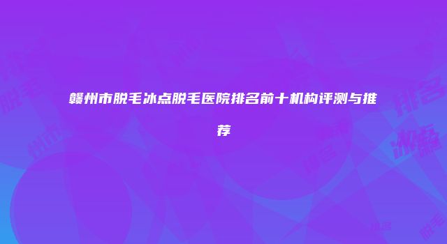 赣州市脱毛冰点脱毛医院排名前十机构评测与推荐