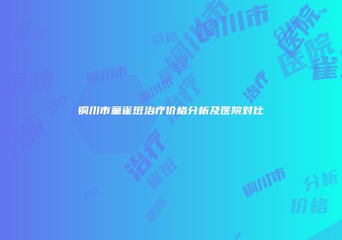 铜川市童雀斑治疗价格分析及医院对比