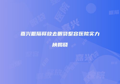 嘉兴眶隔释放去眼袋整容医院实力榜揭晓
