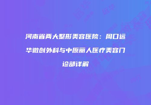 河南省两大整形美容医院：周口远华微创外科与中原丽人医疗美容门诊部详解