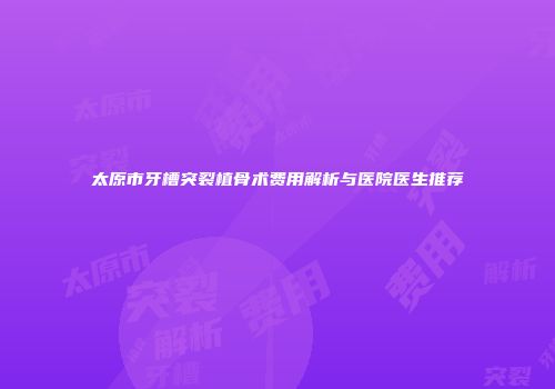 太原市牙槽突裂植骨术费用解析与医院医生推荐