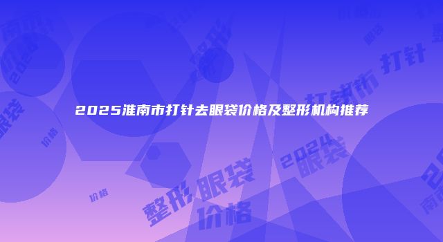 2025淮南市打针去眼袋价格及整形机构推荐