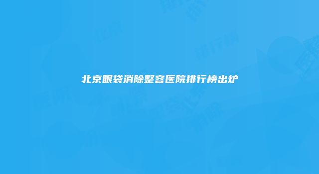 北京眼袋消除整容医院排行榜出炉