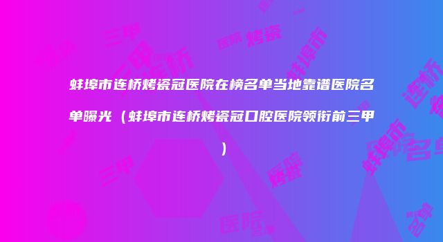 蚌埠市连桥烤瓷冠医院在榜名单当地靠谱医院名单曝光（蚌埠市连桥烤瓷冠口腔医院领衔前三甲）