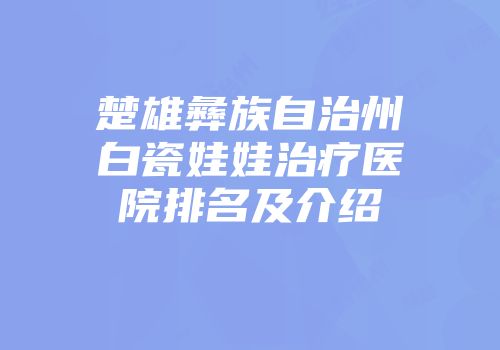 楚雄彝族自治州白瓷娃娃治疗医院排名及介绍
