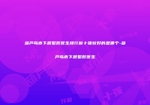 葫芦岛市下颌整形医生排行前十强较好的是哪个-葫芦岛市下颌整形医生