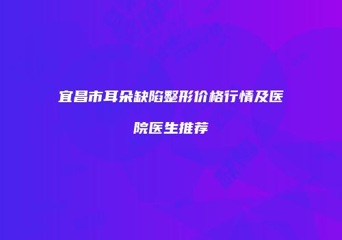 宜昌市耳朵缺陷整形价格行情及医院医生推荐