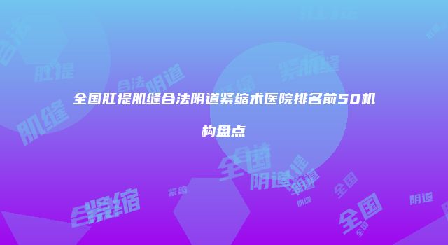 全国肛提肌缝合法阴道紧缩术医院排名前50机构盘点