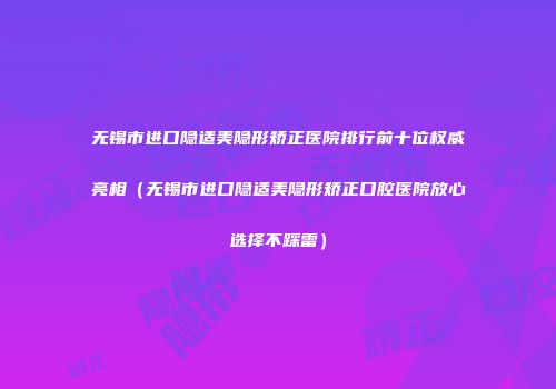 无锡市进口隐适美隐形矫正医院排行前十位权威亮相（无锡市进口隐适美隐形矫正口腔医院放心选择不踩雷）